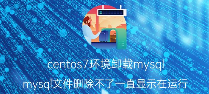 centos7环境卸载mysql mysql文件删除不了一直显示在运行？